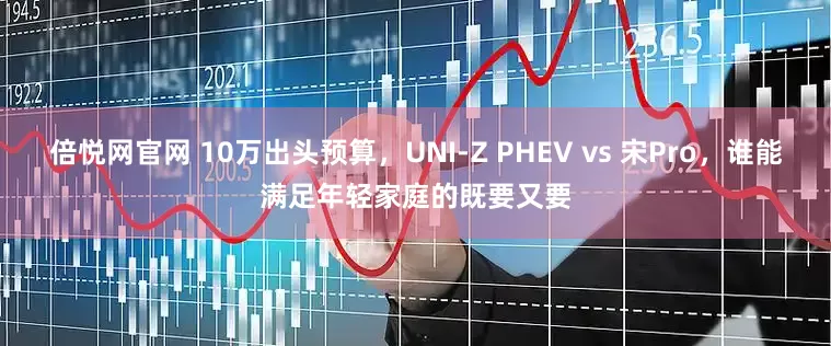 倍悦网官网 10万出头预算，UNI-Z PHEV vs 宋Pro，谁能满足年轻家庭的既要又要
