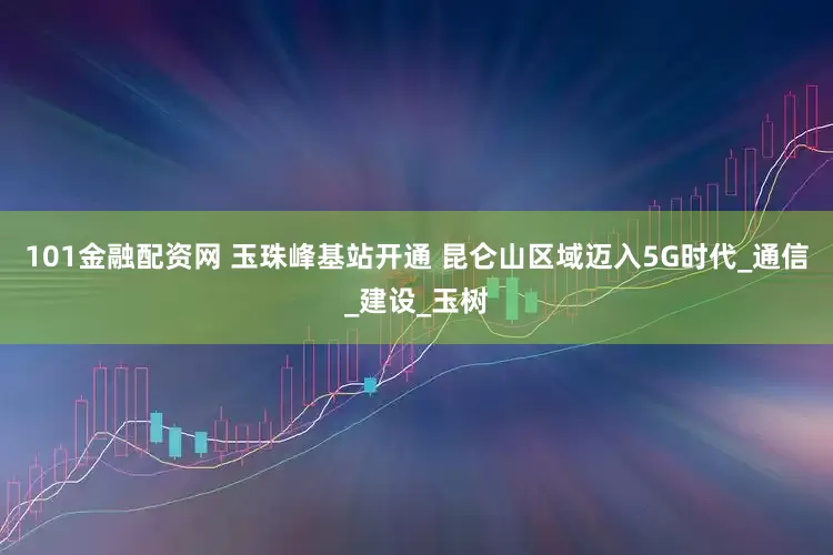 101金融配资网 玉珠峰基站开通 昆仑山区域迈入5G时代_通信_建设_玉树