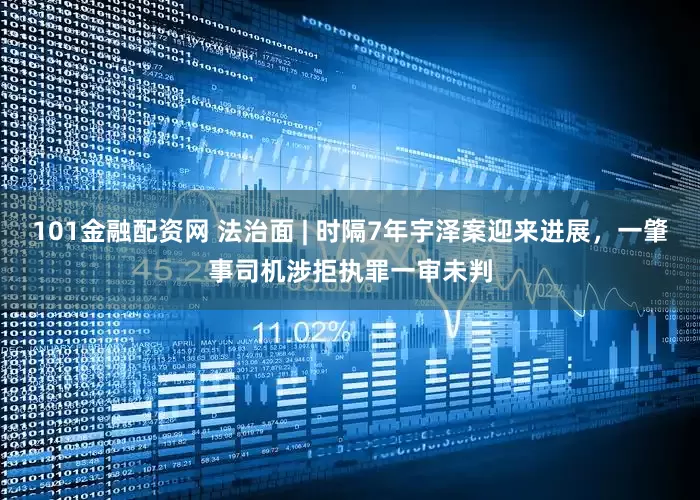 101金融配资网 法治面 | 时隔7年宇泽案迎来进展，一肇事司机涉拒执罪一审未判
