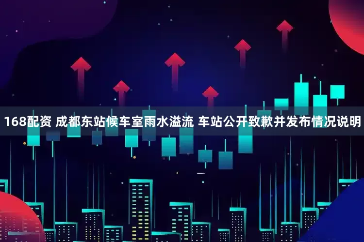 168配资 成都东站候车室雨水溢流 车站公开致歉并发布情况说明