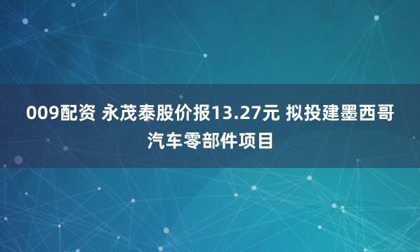 009配资 永茂泰股价报13.27元 拟投建墨西哥汽车零部件项目