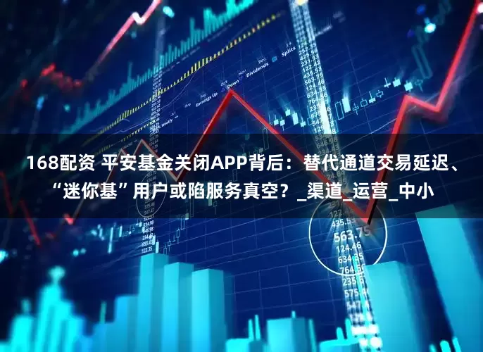 168配资 平安基金关闭APP背后：替代通道交易延迟、“迷你基”用户或陷服务真空？_渠道_运营_中小