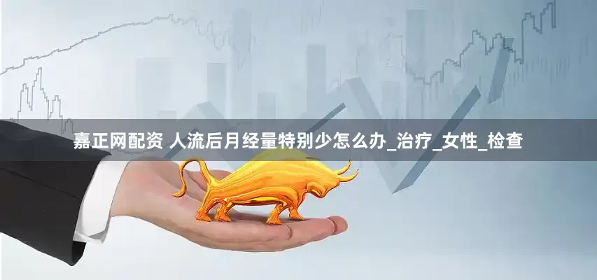 嘉正网配资 人流后月经量特别少怎么办_治疗_女性_检查