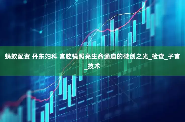 蚂蚁配资 丹东妇科 宫腔镜照亮生命通道的微创之光_检查_子宫_技术