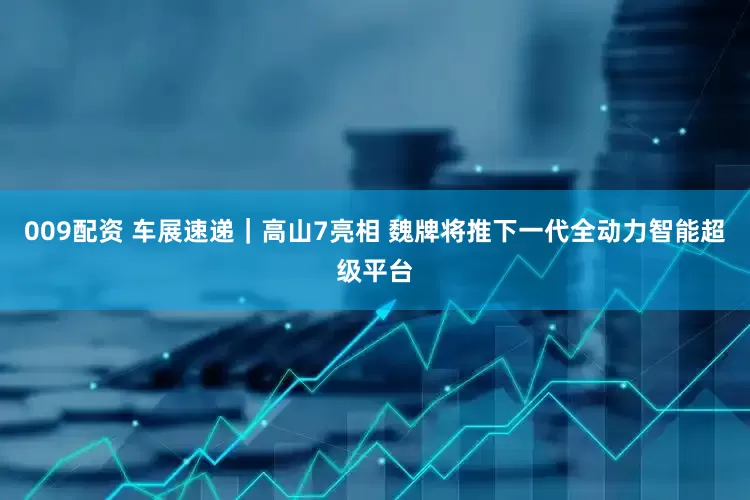 009配资 车展速递｜高山7亮相 魏牌将推下一代全动力智能超级平台
