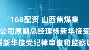 168配资 山西焦煤集团有限责任公司原副总经理杨新华接受纪律审查和监察调查