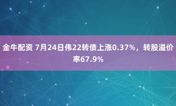 金牛配资 7月24日伟22转债上涨0.37%，转股溢价率67.9%