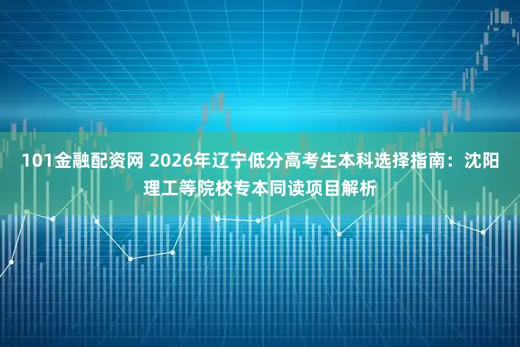 101金融配资网 2026年辽宁低分高考生本科选择指南：沈阳理工等院校专本同读项目解析