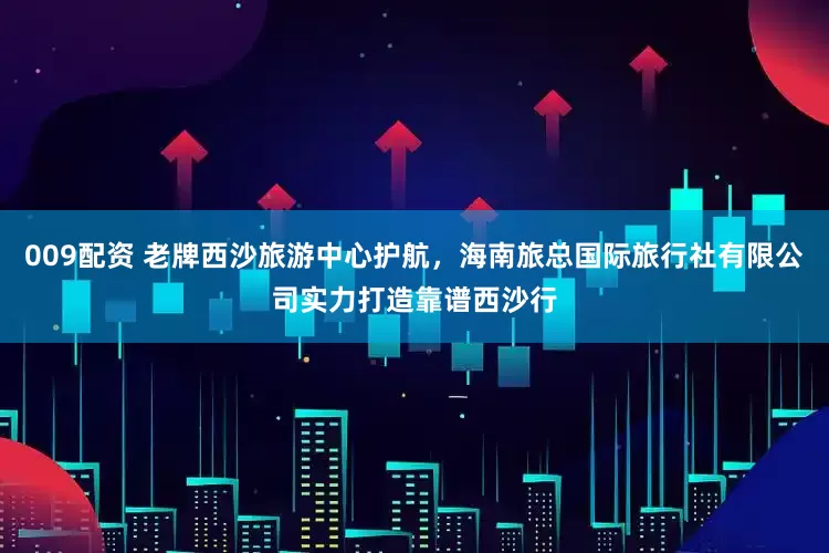 009配资 老牌西沙旅游中心护航，海南旅总国际旅行社有限公司实力打造靠谱西沙行