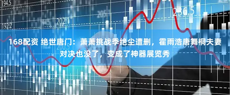 168配资 绝世唐门：萧萧挑战季绝尘遭删，霍雨浩唐舞桐夫妻对决也没了，变成了神器展览秀